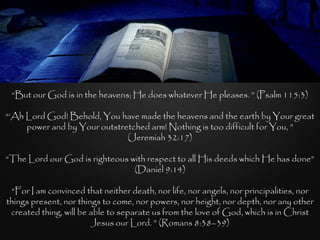 “But our God is in the heavens; He does whatever He pleases. ” (Psalm 115:3)

“„Ah Lord God! Behold, You have made the heavens and the earth by Your great
     power and by Your outstretched arm! Nothing is too difficult for You, ”
                              (Jeremiah 32:17)

“The Lord our God is righteous with respect to all His deeds which He has done”
                                (Daniel 9:14)

 “For I am convinced that neither death, nor life, nor angels, nor principalities, nor
things present, nor things to come, nor powers, nor height, nor depth, nor any other
 created thing, will be able to separate us from the love of God, which is in Christ
                        Jesus our Lord. ” (Romans 8:38–39)
 