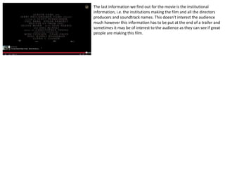 The last information we find out for the movie is the institutional 
information, i.e. the institutions making the film and all the directors 
producers and soundtrack names. This doesn’t interest the audience 
much however this information has to be put at the end of a trailer and 
sometimes it may be of interest to the audience as they can see if great 
people are making this film. 
