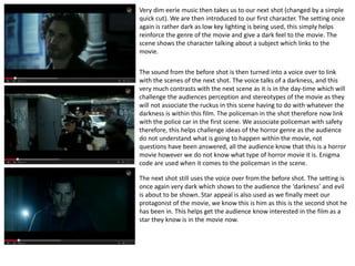 Very dim eerie music then takes us to our next shot (changed by a simple 
quick cut). We are then introduced to our first character. The setting once 
again is rather dark as low key lighting is being used, this simply helps 
reinforce the genre of the movie and give a dark feel to the movie. The 
scene shows the character talking about a subject which links to the 
movie. 
The sound from the before shot is then turned into a voice over to link 
with the scenes of the next shot. The voice talks of a darkness, and this 
very much contrasts with the next scene as it is in the day-time which will 
challenge the audiences perception and stereotypes of the movie as they 
will not associate the ruckus in this scene having to do with whatever the 
darkness is within this film. The policeman in the shot therefore now link 
with the police car in the first scene. We associate policeman with safety 
therefore, this helps challenge ideas of the horror genre as the audience 
do not understand what is going to happen within the movie, not 
questions have been answered, all the audience know that this is a horror 
movie however we do not know what type of horror movie it is. Enigma 
code are used when it comes to the policeman in the scene. 
The next shot still uses the voice over from the before shot. The setting is 
once again very dark which shows to the audience the ‘darkness’ and evil 
is about to be shown. Star appeal is also used as we finally meet our 
protagonist of the movie, we know this is him as this is the second shot he 
has been in. This helps get the audience know interested in the film as a 
star they know is in the movie now. 
 