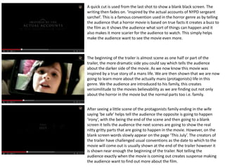A quick cut is used from the last shot to show a blank black screen. The 
writing then fades on. ‘inspired by the actual accounts of NYPD sergeant 
sarchel’. This is a famous convention used in the horror genre as by telling 
the audience that a horror movie is based on true facts it creates a buzz to 
the film as it shows the audience what sort of things can happen and it 
also makes it more scarier for the audience to watch. This simply helps 
make the audience want to see the movie even more. 
The beginning of the trailer is almost scene as one half or part of the 
trailer, the more dramatic side you could say which tells the audience 
about the darker side of the movie. As we now know this movie was 
inspired by a true story of a mans life. We are then shown that we are now 
going to learn more about the actually mans (protagonists) life in this 
genre. We the audience are introduced to his family, this creates 
verisimilitude to the movies believability as we are finding out not only 
about the horror in the movie but the normal parts too i.e. family. 
After seeing a little scene of the protagonists family ending in the wife 
saying ‘be safe’ helps tell the audience the opposite is going to happen 
‘irony’, with the being the end of the scene and then going to a blank 
screen it tells the audience the next scenes are going to show the real 
nitty gritty parts that are going to happen in the movie. However, on the 
blank screen words slowly appear on the page ‘This July’. The creators of 
the trailer have challenged usual conventions as the date to which to the 
movie will come out is usually shown at the end of the trailer however it 
is shown near enough the beginning of the trailer. Not telling the 
audience exactly when the movie is coming out creates suspense making 
the audience want to find out more about the film. 
 