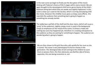 In the next scene we begin to finally see the disruption of the movie 
(linking with Todorov’s theory of the 5 stages within every movie). We are 
again brought to the stereotypical child horror genre theme of the child's 
bedroom being dark whilst they are awake and slightly frightened. In this 
scene a close-up is used on the toy box, which is turning and playing child 
like movie, (however the childlike music gives a creepy scary effect), this 
now tells the audience that something bad is going to happen as 
something has already started. 
The teddy bear owl falls of the shelf and the door slams, (which will cause a 
‘jump’ to the audience), slightly creepy music is used in the background 
simply to emphasise on the mood of this scene. A climax is made and 
nothing too scary has happened yet, therefore it is creating anticipation to 
the audience as they are waiting for something to happen. The audience are 
wondering what is going to happen. 
We are then shown to the girls face who calls quietly for her mum as she 
is scared. This scene is very stereotypical to horror movies in the 
generation. The ideological idea of evil coming to the children to scare 
them or possess them, this then obviously uses Barthes idea of binary 
opposites, this one being innocence vs. evil. 
 
