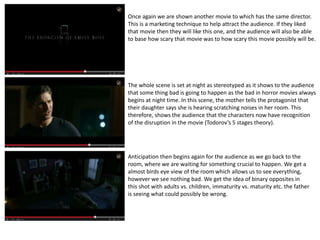 Once again we are shown another movie to which has the same director. 
This is a marketing technique to help attract the audience. If they liked 
that movie then they will like this one, and the audience will also be able 
to base how scary that movie was to how scary this movie possibly will be. 
The whole scene is set at night as stereotyped as it shows to the audience 
that some thing bad is going to happen as the bad in horror movies always 
begins at night time. In this scene, the mother tells the protagonist that 
their daughter says she is hearing scratching noises in her room. This 
therefore, shows the audience that the characters now have recognition 
of the disruption in the movie (Todorov’s 5 stages theory). 
Anticipation then begins again for the audience as we go back to the 
room, where we are waiting for something crucial to happen. We get a 
almost birds eye view of the room which allows us to see everything, 
however we see nothing bad. We get the idea of binary opposites in 
this shot with adults vs. children, immaturity vs. maturity etc. the father 
is seeing what could possibly be wrong. 
 