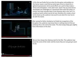 In this shot we finally find out what the disruption and problem to 
this horror movie is and find out what type of horror movie this is 
(ghosts & possession). Eerie sound affects are used to help create a 
climax and anticipation, in this dark room. Some may say some horror 
stereotypes are challenged as in possession films were the child is in 
concern we never actually have a true character who is the ‘evil’ it is 
usually just spirits whom we do not see; therefore this creates a buzz 
to the movie as the audience now want to see what this man has to 
do with the movie. 
After seeing the father shocked as he finally has recognition of the 
disruption, the audience now know there is nothing more to find out 
and know this is the end to the trailer. This shot simply helps give slightly 
more information on the shot. 
We are then shown the infamous text for the film. The audience now 
know the name of the trailer and the movie they are now going to want 
to see. 
 