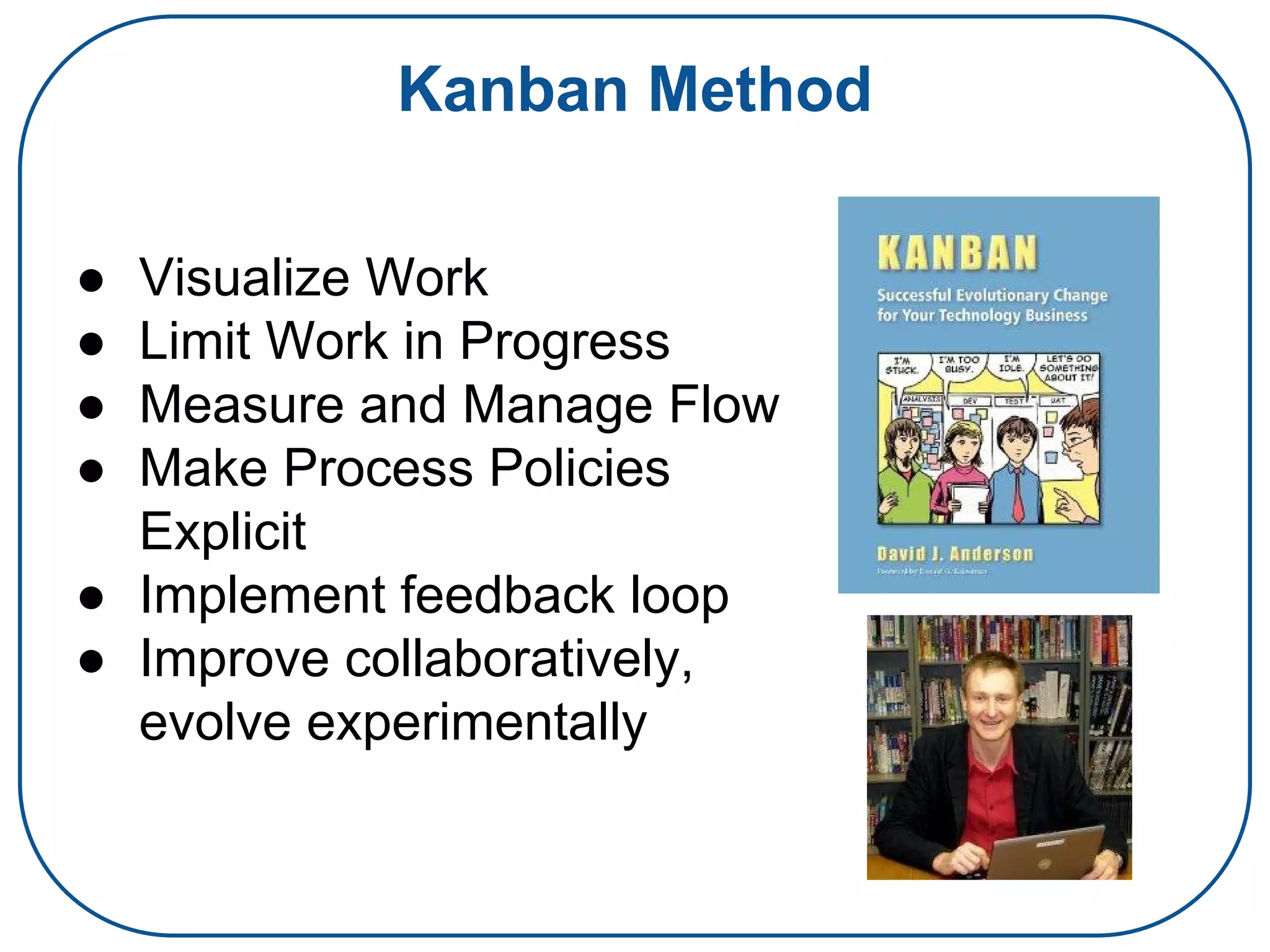 Kanban Method
● Visualize Work
● Limit Work in Progress
● Measure and Manage Flow
● Make Process Policies
Explicit
● Implement feedback loop
● Improve collaboratively,
evolve experimentally
 
