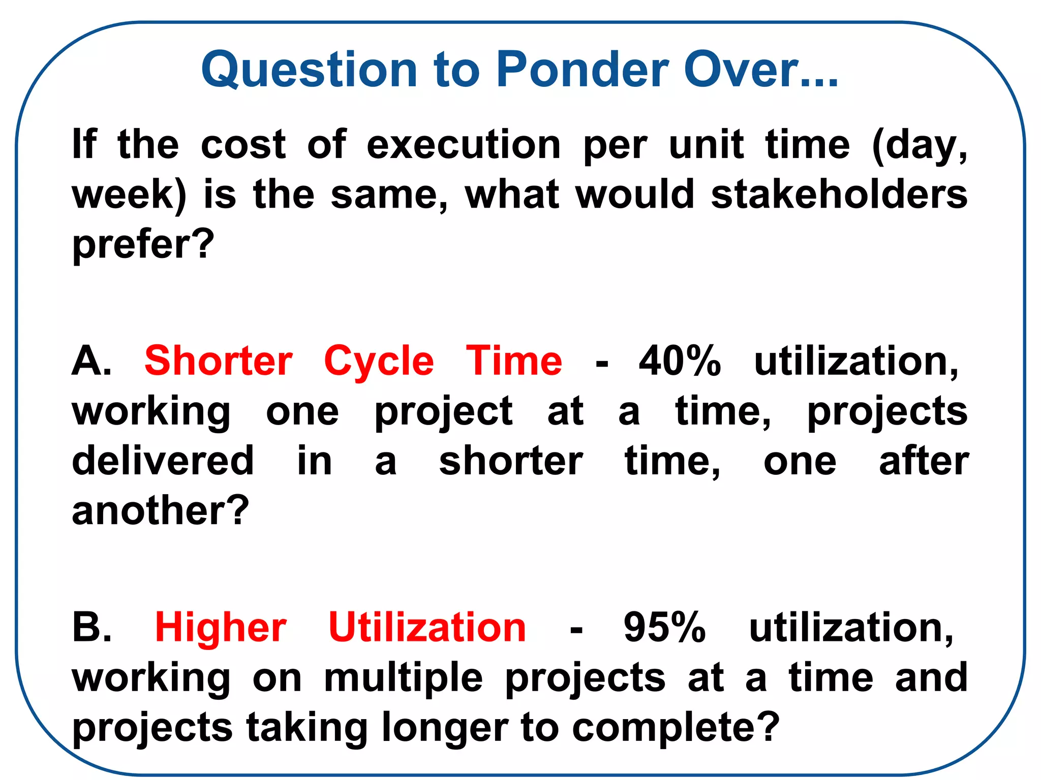 Question to Ponder Over...
If the cost of execution per unit time (day,
week) is the same, what would stakeholders
prefer?
A. Shorter Cycle Time - 40% utilization,
working one project at a time, projects
delivered in a shorter time, one after
another?
B. Higher Utilization - 95% utilization,
working on multiple projects at a time and
projects taking longer to complete?
 