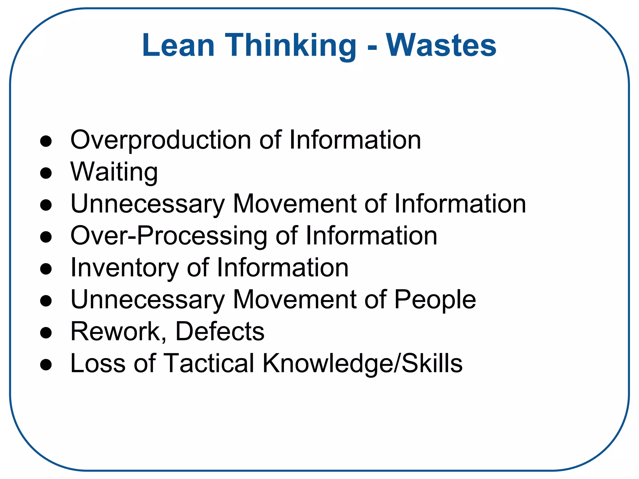 Lean Thinking - Wastes
● Overproduction of Information
● Waiting
● Unnecessary Movement of Information
● Over-Processing of Information
● Inventory of Information
● Unnecessary Movement of People
● Rework, Defects
● Loss of Tactical Knowledge/Skills
 