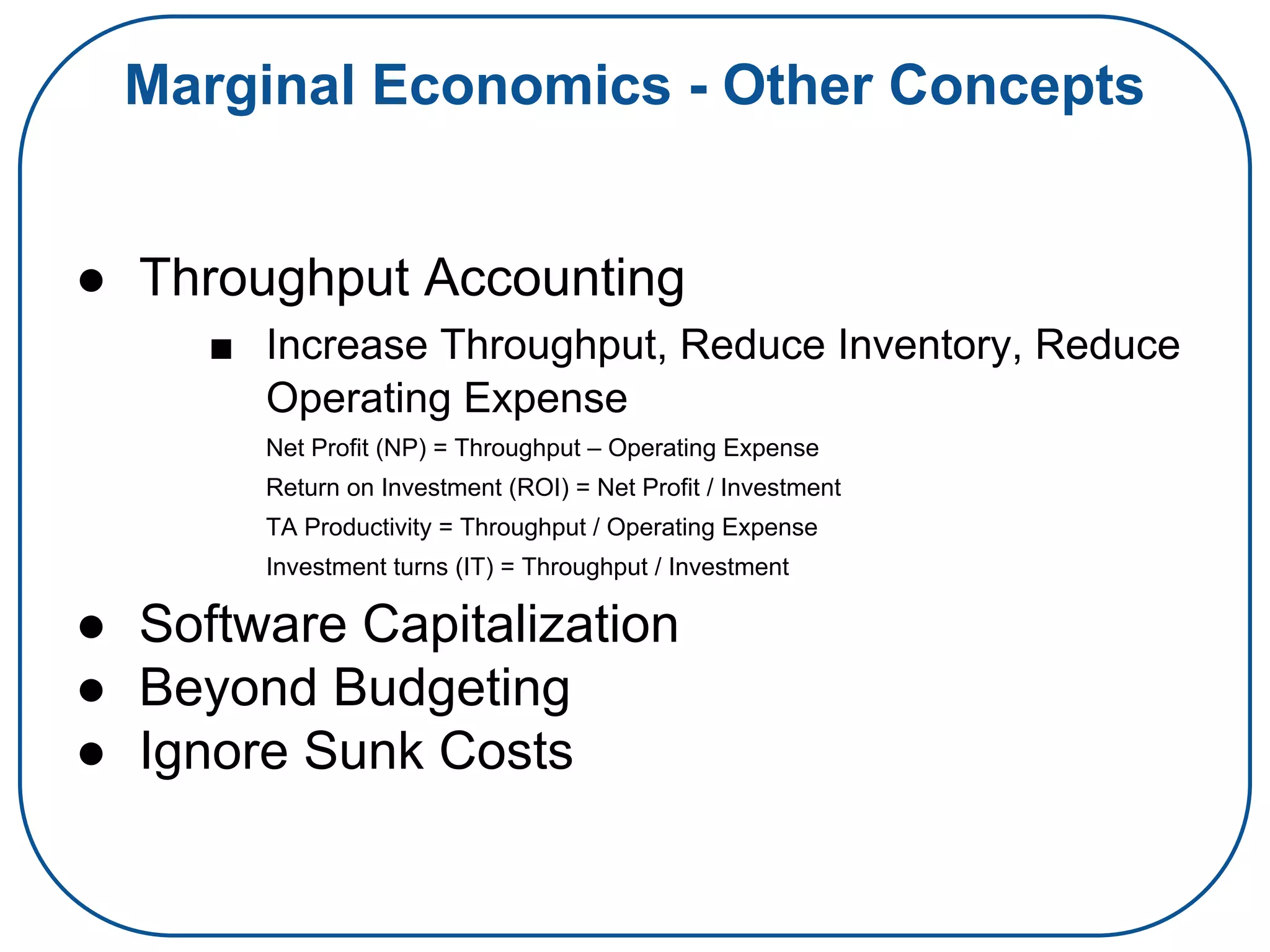 Marginal Economics - Other Concepts
● Throughput Accounting
■ Increase Throughput, Reduce Inventory, Reduce
Operating Expense
Net Profit (NP) = Throughput – Operating Expense
Return on Investment (ROI) = Net Profit / Investment
TA Productivity = Throughput / Operating Expense
Investment turns (IT) = Throughput / Investment
● Software Capitalization
● Beyond Budgeting
● Ignore Sunk Costs
 