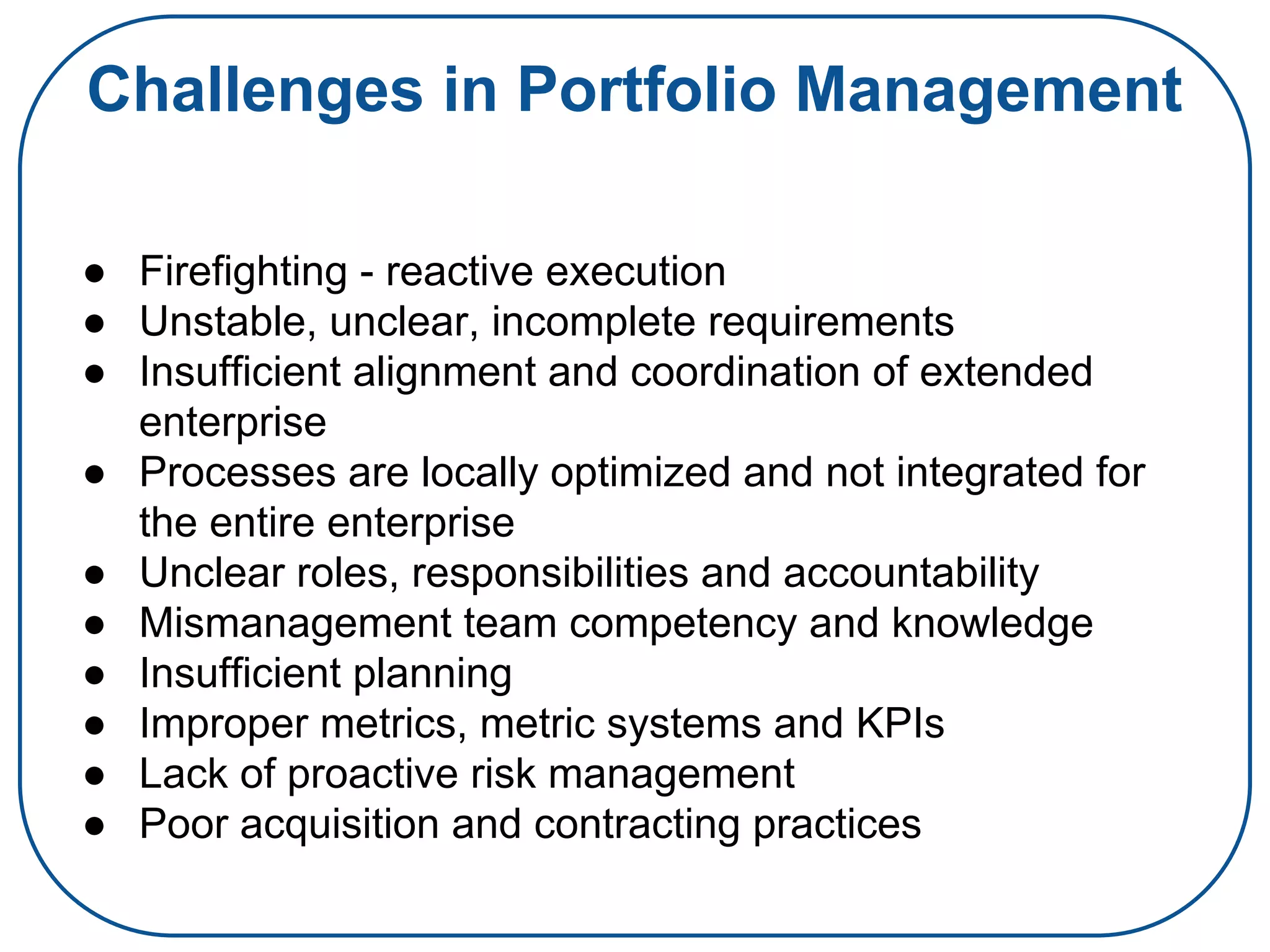 Challenges in Portfolio Management
● Firefighting - reactive execution
● Unstable, unclear, incomplete requirements
● Insufficient alignment and coordination of extended
enterprise
● Processes are locally optimized and not integrated for
the entire enterprise
● Unclear roles, responsibilities and accountability
● Mismanagement team competency and knowledge
● Insufficient planning
● Improper metrics, metric systems and KPIs
● Lack of proactive risk management
● Poor acquisition and contracting practices
 
