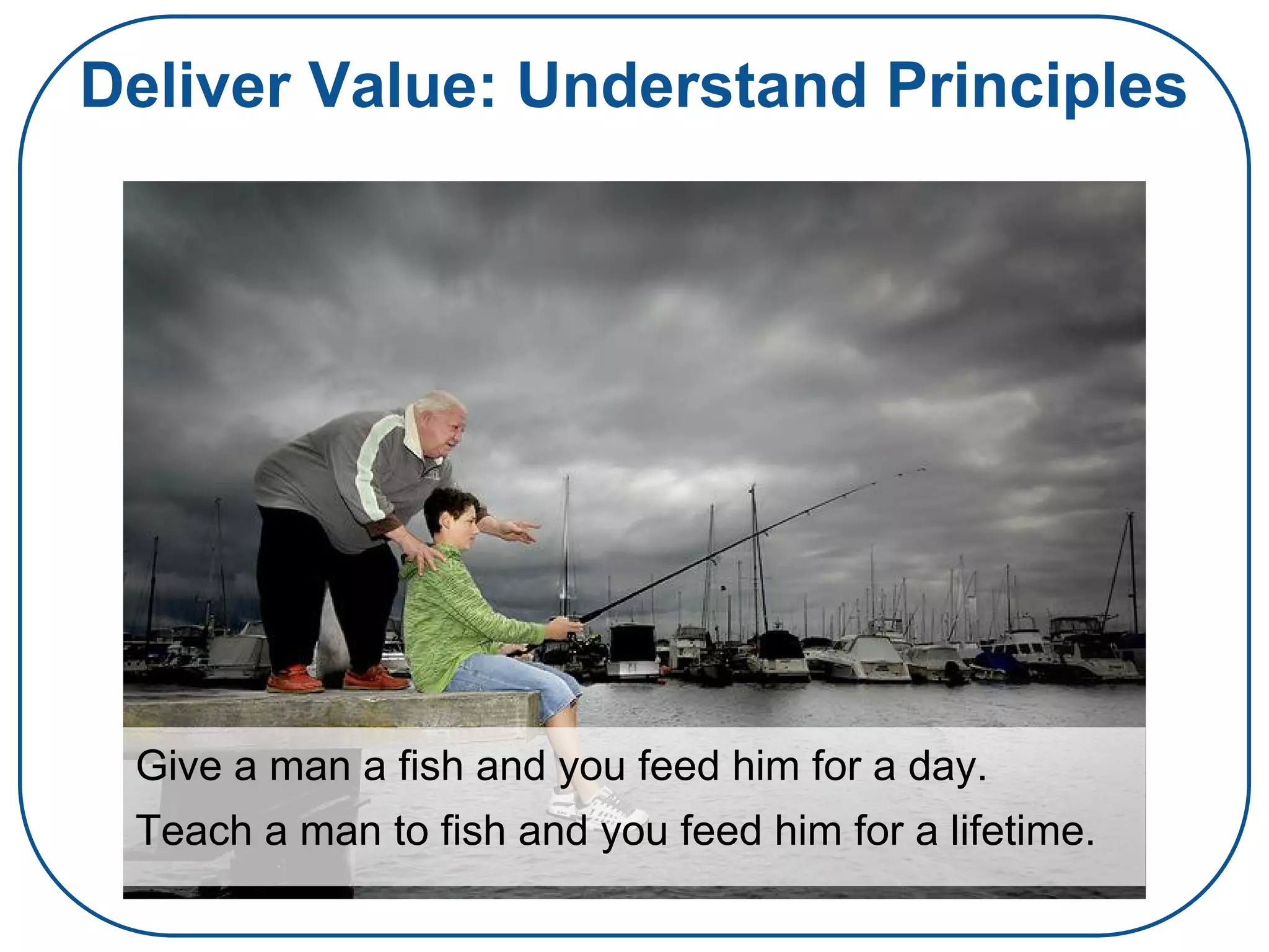 Deliver Value: Understand Principles
Give a man a fish and you feed him for a day.
Teach a man to fish and you feed him for a lifetime.
 