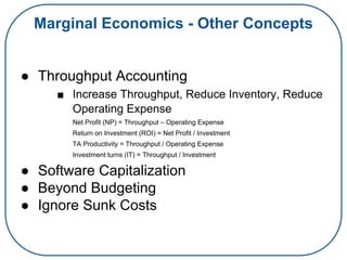 Marginal Economics - Other Concepts
● Throughput Accounting
■ Increase Throughput, Reduce Inventory, Reduce
Operating Expense
Net Profit (NP) = Throughput – Operating Expense
Return on Investment (ROI) = Net Profit / Investment
TA Productivity = Throughput / Operating Expense
Investment turns (IT) = Throughput / Investment
● Software Capitalization
● Beyond Budgeting
● Ignore Sunk Costs
 