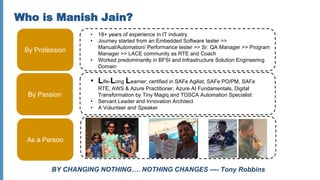 Who is Manish Jain?
By Profession
• 18+ years of experience in IT industry
• Journey started from an Embedded Software tester >>
Manual/Automation/ Performance tester >> Sr. QA Manager >> Program
Manager >> LACE community as RTE and Coach
• Worked predominantly in BFSI and Infrastructure Solution Engineering
Domain
By Passion
• Life-Long Learner; certified in SAFe Agilist, SAFe PO/PM, SAFe
RTE, AWS & Azure Practitioner, Azure AI Fundamentals, Digital
Transformation by Tiny Magiq and TOSCA Automation Specialist
• Servant Leader and Innovation Architect
• A Volunteer and Speaker
As a Person
BY CHANGING NOTHING…. NOTHING CHANGES ---- Tony Robbins
 