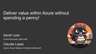 Deliver value within Azure without
spending a penny!
Sarah Lean
Claudia Lopez
Cloud Advocate | Microsoft
Senior Cloud Solution Architect | Microsoft
 