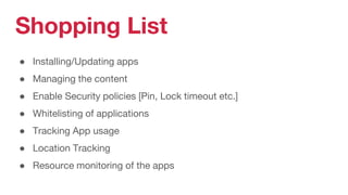 Shopping List
● Installing/Updating apps
● Managing the content
● Enable Security policies [Pin, Lock timeout etc.]
● Whitelisting of applications
● Tracking App usage
● Location Tracking
● Resource monitoring of the apps
 