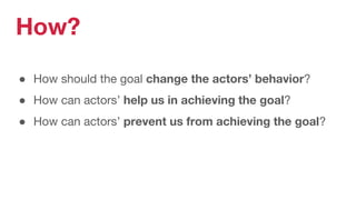 How?
● How should the goal change the actors’ behavior?
● How can actors’ help us in achieving the goal?
● How can actors’ prevent us from achieving the goal?
 