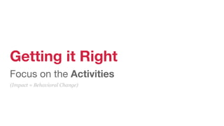 Getting it Right
Focus on the Activities
(Impact = Behavioral Change)
 