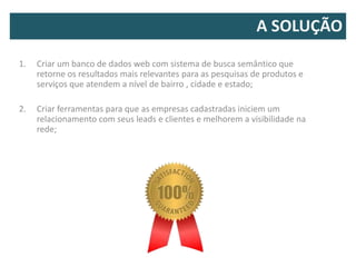 A SOLUÇÃO
1.   Criar um banco de dados web com sistema de busca semântico que
     retorne os resultados mais relevantes para as pesquisas de produtos e
     serviços que atendem a nível de bairro , cidade e estado;

2.   Criar ferramentas para que as empresas cadastradas iniciem um
     relacionamento com seus leads e clientes e melhorem a visibilidade na
     rede;
 