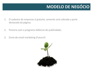 MODELO DE NEGÓCIO

1.   O cadastro de empresas é gratuito, somente será cobrado a parte
     destacada da página;

2.   Parceria com o programa AdSense de publicidade;

3.   Envio de email marketing (Futuro!)
 