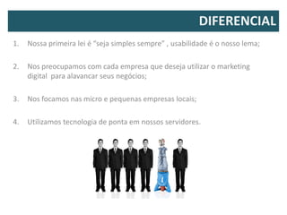 DIFERENCIAL
1.   Nossa primeira lei é “seja simples sempre” , usabilidade é o nosso lema;

2.   Nos preocupamos com cada empresa que deseja utilizar o marketing
     digital para alavancar seus negócios;

3.   Nos focamos nas micro e pequenas empresas locais;

4.   Utilizamos tecnologia de ponta em nossos servidores.
 