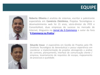 EQUIPE

Roberto Oliveira é analista de sistemas, escritor e palestrante
especialista em Comércio Eletrônico, Projetos Tecnológicos e
desenvolvimento web há 15 anos, sócio-diretor do IFED e
ConceitoHost, duas empresas de sucesso no mercado de
Internet, blogueiro no Jornal do E-Commerce e autor do livro
"E-Commerce na Pratica".



Eduardo Inoue é especialista em Gestão de Projetos pelo ITA
(Instituto Tecnológico da Aeronáutica) e possui experiência em
coordenar a implementação de projetos abrangendo a análise
do contrato, planejamento, interface de comunicação cliente /
empresa, levantamento de requisitos de escopo, mapeamento
de processos e qualidade.
 