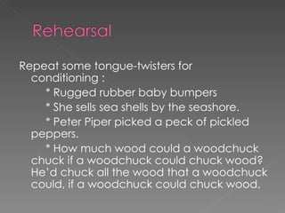Repeat some tongue-twisters for conditioning :  * Rugged rubber baby bumpers * She sells sea shells by the seashore.  * Peter Piper picked a peck of pickled peppers.  * How much wood could a woodchuck chuck if a woodchuck could chuck wood?  He’d chuck all the wood that a woodchuck could, if a woodchuck could chuck wood.  