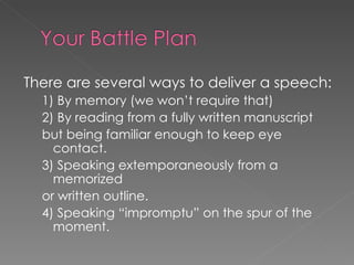 There are several ways to deliver a speech: 1) By memory (we won’t require that) 2) By reading from a fully written manuscript but being familiar enough to keep eye contact.  3) Speaking extemporaneously from a memorized or written outline.  4) Speaking “impromptu” on the spur of the moment.  