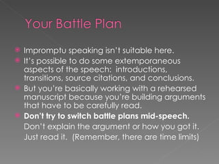 Impromptu speaking isn’t suitable here. It’s possible to do some extemporaneous aspects of the speech:  introductions, transitions, source citations, and conclusions. But you’re basically working with a rehearsed manuscript because you’re building arguments that have to be carefully read. Don’t try to switch battle plans mid-speech. Don’t explain the argument or how you got it. Just read it.  (Remember, there are time limits) 