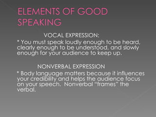   VOCAL EXPRESSION:  * You must speak loudly enough to be heard, clearly enough to be understood, and slowly enough for your audience to keep up.    NONVERBAL EXPRESSION * Body language matters because it influences your credibility and helps the audience focus on your speech.  Nonverbal “frames” the verbal.  