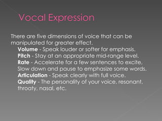 There are five dimensions of voice that can be  manipulated for greater effect.  Volume  - Speak louder or softer for emphasis. Pitch  - Stay at an appropriate mid-range level. Rate  - Accelerate for a few sentences to excite, Slow down and pause to emphasize some words. Articulation  - Speak clearly with full voice. Quality  - The personality of your voice, resonant, throaty, nasal, etc.  