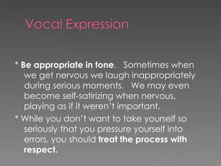 *  Be appropriate in tone .  Sometimes when we get nervous we laugh inappropriately during serious moments.  We may even become self-satirizing when nervous, playing as if it weren’t important. * While you don’t want to take yourself so seriously that you pressure yourself into errors, you should  treat the process with respect. 