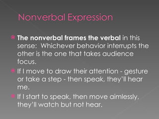 The nonverbal frames the verbal  in this sense:  Whichever behavior interrupts the other is the one that takes audience focus. If I move to draw their attention - gesture or take a step - then speak, they’ll hear me.  If I start to speak, then move aimlessly, they’ll watch but not hear.  