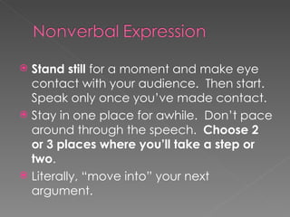 Stand still  for a moment and make eye contact with your audience.  Then start. Speak only once you’ve made contact. Stay in one place for awhile.  Don’t pace around through the speech.  Choose 2 or 3 places where you’ll take a step or two . Literally, “move into” your next argument.  