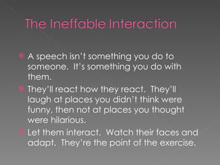 A speech isn’t something you do to someone.  It’s something you do with them.  They’ll react how they react.  They’ll laugh at places you didn’t think were funny, then not at places you thought were hilarious.  Let them interact.  Watch their faces and adapt.  They’re the point of the exercise.  