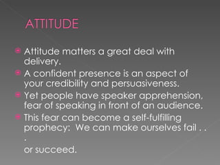 Attitude matters a great deal with delivery. A confident presence is an aspect of your credibility and persuasiveness.  Yet people have speaker apprehension, fear of speaking in front of an audience. This fear can become a self-fulfilling prophecy:  We can make ourselves fail . . .  or succeed.  