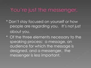 * Don’t stay focused on yourself or how people are regarding you.  It’s not just about you.  *  Of the three elements necessary to the speaking process:  a message, an audience for which the message is designed, and a messenger,  the messenger is less important. 