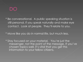 * Be conversational.  A public speaking situation is still personal, if you speak naturally and make eye contact.  Look at people.  They’ll relate to you. * Move like you do in normal life, but much less.  * Stay focused on your material.  You’re just the messenger, not the point of the message. If you’ve chosen topics well, it’s vital that you get this information to your fellow citizens. 