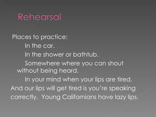 Places to practice: In the car. In the shower or bathtub. Somewhere where you can shout without being heard.  In your mind when your lips are tired, And our lips will get tired is you’re speaking correctly.  Young Californians have lazy lips. 