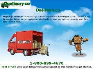 We pickup and deliver all items large or small anywhere in San Diego County. Just text or call
the number below, we have operators standing by to take your delivery requests from 8am to
8pm 7 days a week.
Deelivery.co
 