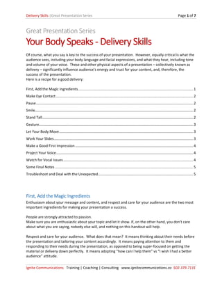 Delivery Skills |Great Presentation Series Page 1 of 7
Ignite Communications Training | Coaching | Consulting www.ignitecommunications.co 502.379.7131
Great Presentation Series
Your Body Speaks - Delivery Skills
Of course, what you say is key to the success of your presentation. However, equally critical is what the
audience sees, including your body language and facial expressions, and what they hear, including tone
and volume of your voice. These and other physical aspects of a presentation – collectively known as
delivery – significantly influence audience’s energy and trust for your content, and, therefore, the
success of the presentation.
Here is a recipe for a good delivery:
First, Add the Magic Ingredients...................................................................................................................1
Make Eye Contact .........................................................................................................................................2
Pause.............................................................................................................................................................2
Smile..............................................................................................................................................................2
Stand Tall.......................................................................................................................................................2
Gesture..........................................................................................................................................................3
Let Your Body Move......................................................................................................................................3
Work Your Slides...........................................................................................................................................3
Make a Good First Impression......................................................................................................................4
Project Your Voice.........................................................................................................................................4
Watch for Vocal Issues..................................................................................................................................4
Some Final Notes ..........................................................................................................................................5
Troubleshoot and Deal with the Unexpected...............................................................................................5
First, Add the Magic Ingredients
Enthusiasm about your message and content, and respect and care for your audience are the two most
important ingredients for making your presentation a success.
People are strongly attracted to passion.
Make sure you are enthusiastic about your topic and let it show. If, on the other hand, you don't care
about what you are saying, nobody else will, and nothing on this handout will help.
Respect and care for your audience. What does that mean? It means thinking about their needs before
the presentation and tailoring your content accordingly. It means paying attention to them and
responding to their needs during the presentation, as opposed to being super-focused on getting the
material or delivery down perfectly. It means adopting “how can I help them” vs “I wish I had a better
audience” attitude.
 
