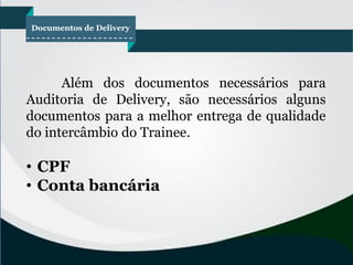 Documentos de Delivery
Além dos documentos necessários para
Auditoria de Delivery, são necessários alguns
documentos para a melhor entrega de qualidade
do intercâmbio do Trainee.
• CPF
• Conta bancária
 