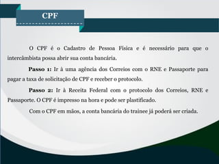 CPF
O CPF é o Cadastro de Pessoa Física e é necessário para que o
intercâmbista possa abrir sua conta bancária.
Passo 1: Ir à uma agência dos Correios com o RNE e Passaporte para
pagar a taxa de solicitação de CPF e receber o protocolo.
Passo 2: Ir à Receita Federal com o protocolo dos Correios, RNE e
Passaporte. O CPF é impresso na hora e pode ser plastificado.
Com o CPF em mãos, a conta bancária do trainee já poderá ser criada.
 