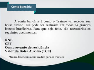 Conta Bancária
A conta bancária é como o Trainee vai receber sua
bolsa auxílio. Ela pode ser realizada em todos os grandes
bancos brasileiros. Para que seja feita, são necessários os
seguintes documentos:
RNE
CPF
Comprovante de residência
Valor da Bolsa Auxílio (TCE)
*Nunca fazer conta com crédito para os trainees
 