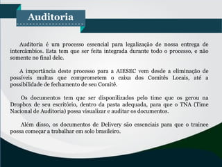Auditoria
Auditoria é um processo essencial para legalização de nossa entrega de
intercâmbios. Esta tem que ser feita integrada durante todo o processo, e não
somente no final dele.
A importância deste processo para a AIESEC vem desde a eliminação de
possíveis multas que comprometem o caixa dos Comitês Locais, até a
possibilidade de fechamento de seu Comitê.
Os documentos tem que ser disponilizados pelo time que os gerou na
Dropbox de seu escritório, dentro da pasta adequada, para que o TNA (Time
Nacional de Auditoria) possa visualizar e auditar os documentos.
Além disso, os documentos de Delivery são essenciais para que o trainee
possa começar a trabalhar em solo brasileiro.
 