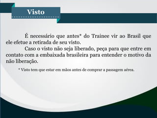Visto
É necessário que antes* do Trainee vir ao Brasil que
ele efetue a retirada de seu visto.
Caso o visto não seja liberado, peça para que entre em
contato com a embaixada brasileira para entender o motivo da
não liberação.
* Visto tem que estar em mãos antes de comprar a passagem aérea.
 