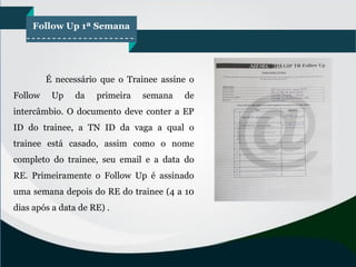 Follow Up 1ª Semana
É necessário que o Trainee assine o
Follow Up da primeira semana de
intercâmbio. O documento deve conter a EP
ID do trainee, a TN ID da vaga a qual o
trainee está casado, assim como o nome
completo do trainee, seu email e a data do
RE. Primeiramente o Follow Up é assinado
uma semana depois do RE do trainee (4 a 10
dias após a data de RE) .
 