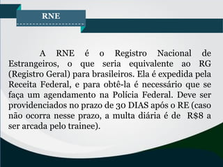 RNE
A RNE é o Registro Nacional de
Estrangeiros, o que seria equivalente ao RG
(Registro Geral) para brasileiros. Ela é expedida pela
Receita Federal, e para obtê-la é necessário que se
faça um agendamento na Polícia Federal. Deve ser
providenciados no prazo de 30 DIAS após o RE (caso
não ocorra nesse prazo, a multa diária é de R$8 a
ser arcada pelo trainee).
 