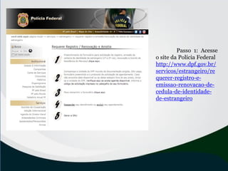 Passo 1: Acesse
o site da Polícia Federal
http://www.dpf.gov.br/
servicos/estrangeiro/re
querer-registro-e-
emissao-renovacao-de-
cedula-de-identidade-
de-estrangeiro
 