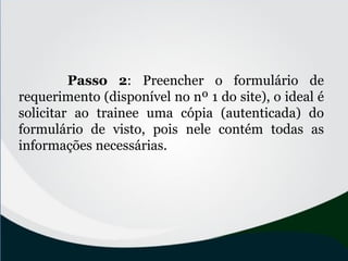 Passo 2: Preencher o formulário de
requerimento (disponível no nº 1 do site), o ideal é
solicitar ao trainee uma cópia (autenticada) do
formulário de visto, pois nele contém todas as
informações necessárias.
 