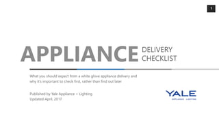 1
APPLIANCEDELIVERY
CHECKLIST
What you should expect from a white glove appliance delivery and
why it’s important to check first, rather than find out later
Published by Yale Appliance + Lighting
Updated April, 2017
 