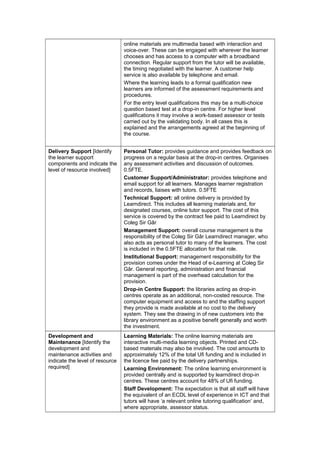 online materials are multimedia based with interaction and
                                 voice-over. These can be engaged with wherever the learner
                                 chooses and has access to a computer with a broadband
                                 connection. Regular support from the tutor will be available,
                                 the timing negotiated with the learner. A customer help
                                 service is also available by telephone and email.
                                 Where the learning leads to a formal qualification new
                                 learners are informed of the assessment requirements and
                                 procedures.
                                 For the entry level qualifications this may be a multi-choice
                                 question based test at a drop-in centre. For higher level
                                 qualifications it may involve a work-based assessor or tests
                                 carried out by the validating body. In all cases this is
                                 explained and the arrangements agreed at the beginning of
                                 the course.


Delivery Support [Identify       Personal Tutor: provides guidance and provides feedback on
the learner support              progress on a regular basis at the drop-in centres. Organises
components and indicate the      any assessment activities and discussion of outcomes.
level of resource involved]      0.5FTE.
                                 Customer Support/Administrator: provides telephone and
                                 email support for all learners. Manages learner registration
                                 and records, liaises with tutors. 0.5FTE
                                 Technical Support: all online delivery is provided by
                                 Learndirect. This includes all learning materials and, for
                                 designated courses, online tutor support. The cost of this
                                 service is covered by the contract fee paid to Learndirect by
                                 Coleg Sir Gâr
                                 Management Support: overall course management is the
                                 responsibility of the Coleg Sir Gâr Learndirect manager, who
                                 also acts as personal tutor to many of the learners. The cost
                                 is included in the 0.5FTE allocation for that role.
                                 Institutional Support: management responsibility for the
                                 provision comes under the Head of e-Learning at Coleg Sir
                                 Gâr. General reporting, administration and financial
                                 management is part of the overhead calculation for the
                                 provision.
                                 Drop-in Centre Support: the libraries acting as drop-in
                                 centres operate as an additional, non-costed resource. The
                                 computer equipment and access to and the staffing support
                                 they provide is made available at no cost to the delivery
                                 system. They see the drawing in of new customers into the
                                 library environment as a positive benefit generally and worth
                                 the investment.
Development and                  Learning Materials: The online learning materials are
Maintenance [Identify the        interactive multi-media learning objects. Printed and CD-
development and                  based materials may also be involved. The cost amounts to
maintenance activities and       approximately 12% of the total Ufi funding and is included in
indicate the level of resource   the licence fee paid by the delivery partnerships.
required]                        Learning Environment: The online learning environment is
                                 provided centrally and is supported by learndirect drop-in
                                 centres. These centres account for 48% of Ufi funding.
                                 Staff Development: The expectation is that all staff will have
                                 the equivalent of an ECDL level of experience in ICT and that
                                 tutors will have ‘a relevant online tutoring qualification’ and,
                                 where appropriate, assessor status.
 