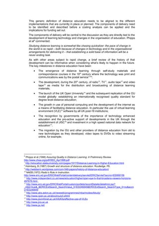 This generic definition of distance education needs to be aligned to the different
    implementations that are currently in place or planned. The components of delivery need
    to be identified and described before a costing analysis can be applied and the
    implications for funding set out.
    The components of delivery will be central to the discussion as they are directly tied to the
    development of learning technology and changes in the organisation of education. Phipps
    et al6 commented:
    Studying distance learning is somewhat like chasing quicksilver: the pace of change in
    the world is so rapid – both because of changes in technology and in the organisational
    arrangements for delivering it – that establishing a solid base of information will be a
    never ending task.
    As with other areas subject to rapid change, a brief review of the history of that
    development can be informative when considering what’s likely to happen in the future.
    The key milestones in distance education have been:
        •   The emergence of distance learning through self-study materials and
            correspondance courses in the 18 th century where the technology was print and
            communications was by the postal service 7,8,9;
        •   The development, during the 20th century, of radio10, TV11, audio tape12 and video
            tape13 as media for the distribution and broadcasting of distance learning
            materials;
        •   The launch of the UK Open University14 and the subsequent replication of the OU
            model globally: establishing an internationally recognised quality standard for
            degree level distance education;
        •   The growth in use of personal computing and the development of the internet as
            a means of facilitating distance education. In particular the use of virtual learning
            environment (VLE)15 software by all UK post-16 institutions;
        •   The recognition by governments of the importance of technology enhanced
            education and the pro-active support of developments in the UK through the
            establishment of JISC16 and investment in a high speed national data network for
            education17;
        •   The migration by the OU and other providers of distance education from old to
            new technologies as they developed; video tapes to DVDs to video streaming
            online, for example;




6
   Phipps et al (1998) Assuring Quality in Distance Learning: A Preliminary Review.
http://www.chea.org/pdf/HED_Apr1998.pdf
7
  http://education.stateuniversity.com/pages/1917/Distance-Learning-in-Higher-Education.html
8
  Holmberg, B (1987) Growth and structure of distance education. Routledge. P6.
9
  http://webberm.wordpress.com/com-546-papers/history-of-distance-education/
10
   NAEB (1972) Radio’s Role in Instruction.
http://www.eric.ed.gov/ERICWebPortal/contentdelivery/servlet/ERICServlet?accno=ED069156
11
   http://www.independent.co.uk/news/education/higher/open-eye-tv-that-broadens-viewers-horizons-
497678.html
12
   http://www.eric.ed.gov/ERICWebPortal/custom/portlets/recordDetails/detailmini.jsp?
_nfpb=true&_&ERICExtSearch_SearchValue_0=ED246849&ERICExtSearch_SearchType_0=no&accn
o=ED246849
13
   http://www.abs.aston.ac.uk/newweb/programmes/mba/modesofstudy/
14
   http://www.open.ac.uk/about/ou/p3.shtml
15
   http://www.jiscinfonet.ac.uk/InfoKits/effective-use-of-VLEs
16
   http://www.jics.ac.uk
17
   http://www.ja.net/
 